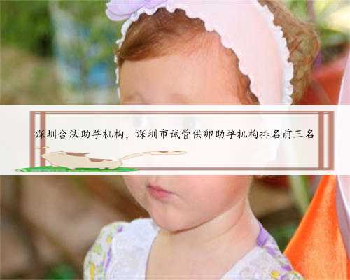 深圳合法助孕机构，深圳市试管供卵助孕机构排名前三名